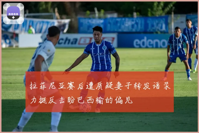 拉菲尼亚赛后遭质疑妻子转发语录力挺反击盼巴西输的偏见