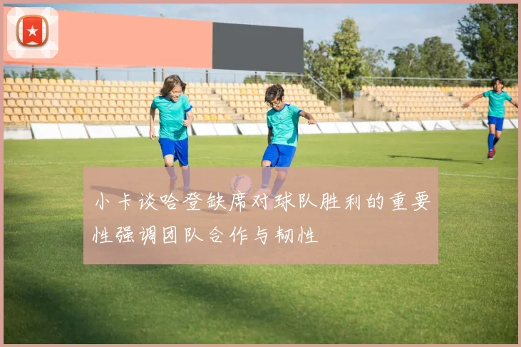 小卡谈哈登缺席对球队胜利的重要性强调团队合作与韧性