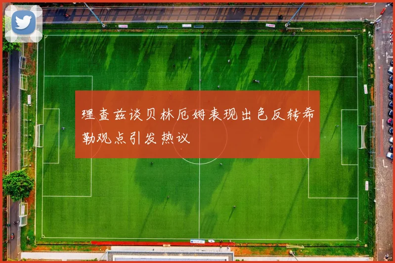 理查兹谈贝林厄姆表现出色反转希勒观点引发热议