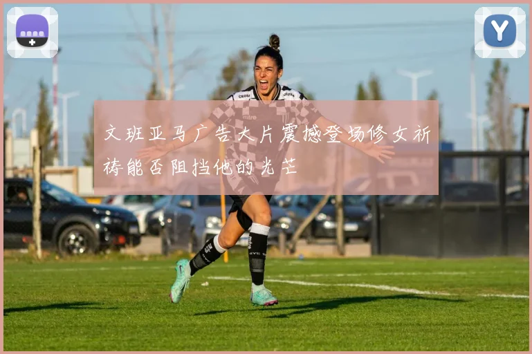 文班亚马广告大片震撼登场修女祈祷能否阻挡他的光芒