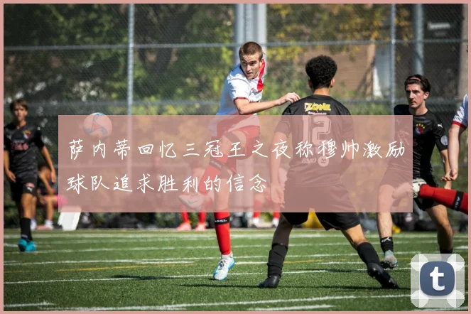 萨内蒂回忆三冠王之夜称穆帅激励球队追求胜利的信念