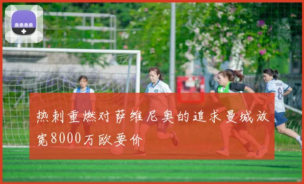 热刺重燃对萨维尼奥的追求曼城放宽8000万欧要价