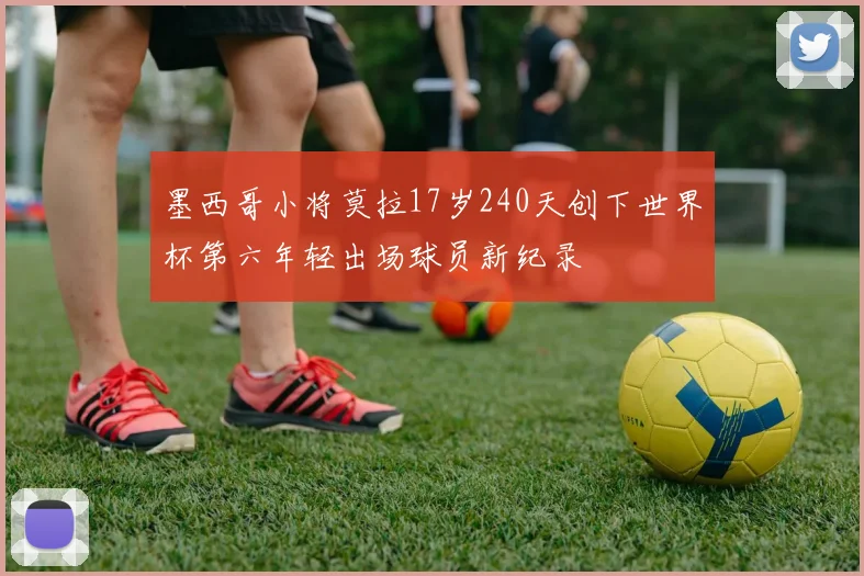 墨西哥小将莫拉17岁240天创下世界杯第六年轻出场球员新纪录