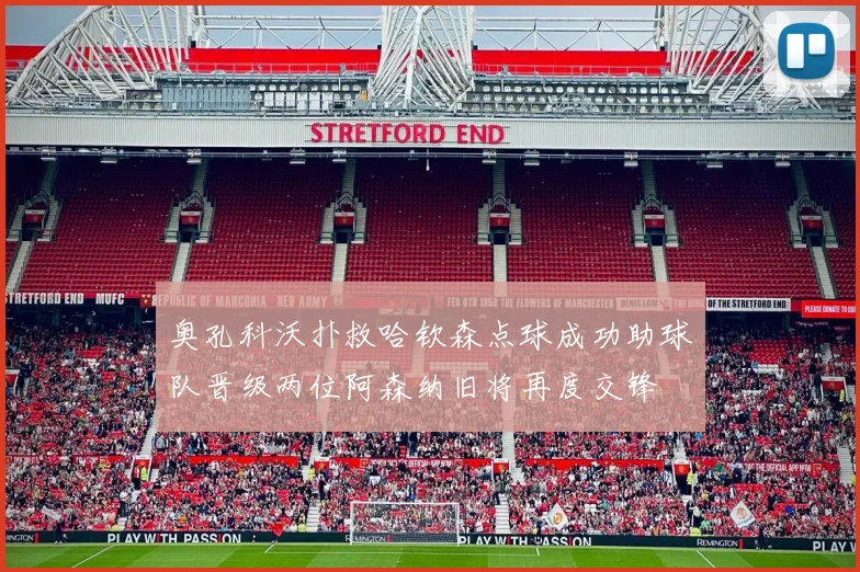 奥孔科沃扑救哈钦森点球成功助球队晋级两位阿森纳旧将再度交锋