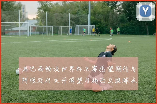 库巴西畅谈世界杯决赛愿望期待与阿根廷对决并渴望与梅西交换球衣
