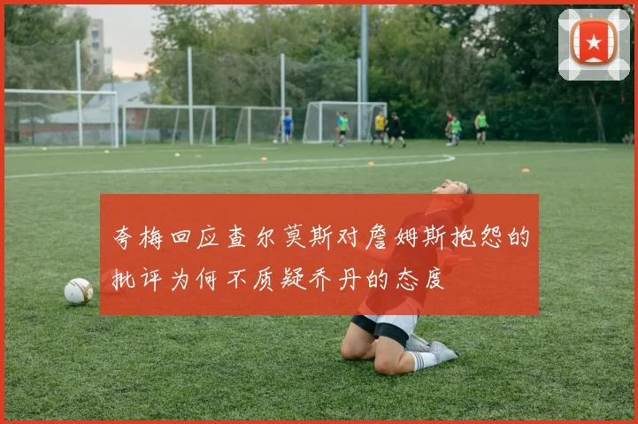夸梅回应查尔莫斯对詹姆斯抱怨的批评为何不质疑乔丹的态度