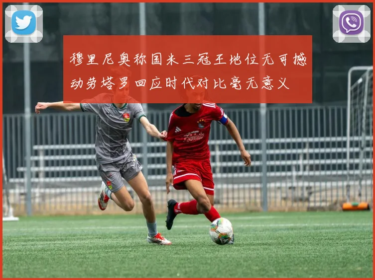 穆里尼奥称国米三冠王地位无可撼动劳塔罗回应时代对比毫无意义