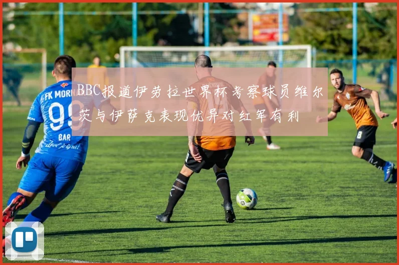 BBC报道伊劳拉世界杯考察球员维尔茨与伊萨克表现优异对红军有利