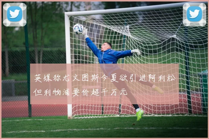 英媒称尤文图斯今夏欲引进阿利松但利物浦要价超千万元