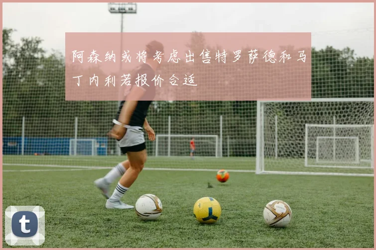 阿森纳或将考虑出售特罗萨德和马丁内利若报价合适
