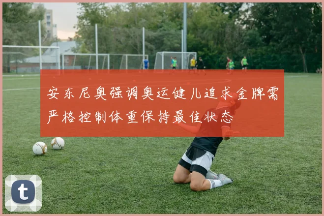 安东尼奥强调奥运健儿追求金牌需严格控制体重保持最佳状态