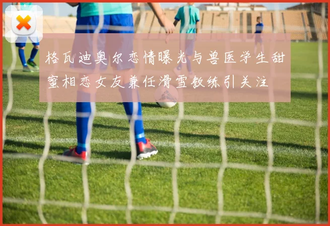 格瓦迪奥尔恋情曝光与兽医学生甜蜜相恋女友兼任滑雪教练引关注