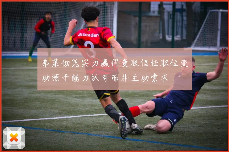 弗莱彻凭实力赢得曼联信任职位变动源于能力认可而非主动索求