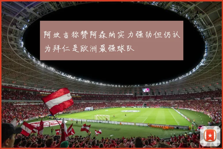 阿坎吉称赞阿森纳实力强劲但仍认为拜仁是欧洲最强球队