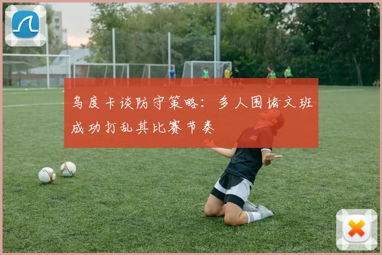 乌度卡谈防守策略：多人围堵文班成功打乱其比赛节奏