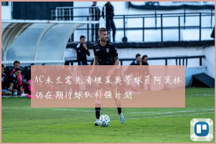 AC米兰需先清理莱奥等球员阿莫林仍在期待球队补强计划