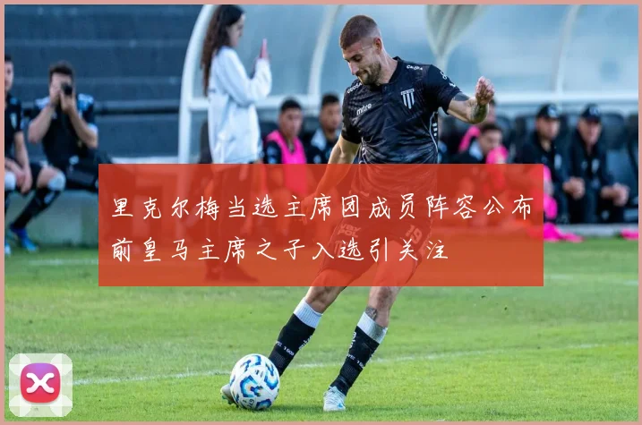 里克尔梅当选主席团成员阵容公布前皇马主席之子入选引关注