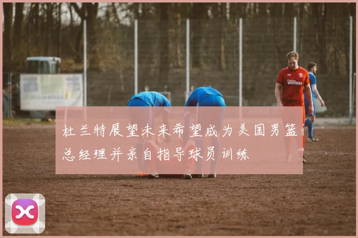 杜兰特展望未来希望成为美国男篮总经理并亲自指导球员训练
